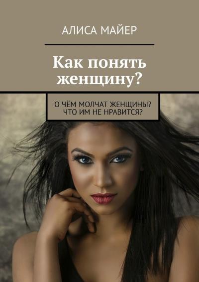 Книга Как понять женщину? О чём молчат женщины? Что им не нравится? (Алиса Майер)